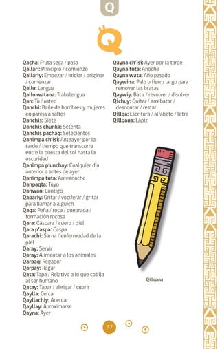 77
Qacha: Fruta seca / pasa
Qallari: Principio / comienzo
Qallariy: Empezar / iniciar / originar
/ comenzar
Qallu: Lengua		
Qallu watana: Trabalengua
Qan: Tú / usted		
Qanchi: Baile de hombres y mujeres
en pareja a saltos
Qanchis: Siete		
Qanchis chunka: Setenta
Qanchis pachaq: Setecientos
Qanimpa ch’isi: Anteayer por la
tarde / tiempo que transcurre
entre la puesta del sol hasta la
oscuridad
Qanimpa p’unchay: Cualquier día
anterior a antes de ayer
Qanimpa tuta: Anteanoche
Qanpaqta: Tuyo
Qanwan: Contigo		
Qapariy: Gritar / vociferar / gritar
para llamar a alguien
Qaqa: Peña / roca / quebrada /
formación rocosa 		
Qara: Cáscara / cuero / piel
Qara p’aspa: Caspa
Qarachi: Sarna / enfermedad de la
piel
Qaray: Servir		
Qaray: Alimentar a los animales
Qarpaq: Regador		
Qarpay: Regar		
Qata: Tapa / Relativo a lo que cobija
al ser humano
Qatay: Tapar / abrigar / cubrir
Qaylla: Cerca		
Qayllachiy: Acercar
Qayllay: Aproximarse
Qayna: Ayer		
Qayna ch’isi: Ayer por la tarde
Qayna tuta: Anoche
Qayna wata: Año pasado
Qaywina: Palo o fierro largo para
remover las brasas
Qaywiy: Batir / revolver / disolver
Qichuy: Quitar / arrebatar /
descontar / restar		
Qillqa: Escritura / alfabeto / letra
Qillqana: Lápiz
Qillqana
Q
diccionario_quechua_145_230.indd 77 14-01-2019 17:11:27
 