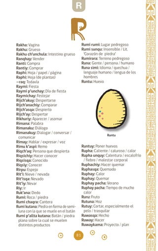 81
Rakha: Vagina		
Rakhu: Grueso		
Rakhu ch’unchula: Intestino grueso
Ranqhay: Vender		
Ranti: Compra		
Rantiy: Comprar		
Raphi: Hoja / papel / página
Raphi: Hoja (de plantas)
—raq: Todavía
Raymi: Fiesta		
Raymi p’unchay: Día de fiesta
Raymichay: Festejar
Rijch’akuy: Despertarse
Rijch’anachiy: Comparar
Rijch’asqa: Despierto
Rijch’ay: Despertar
Rikhuriy: Aparecer / asomar
Rimana: Palabra		
Rimanaku: Diálogo
Rimanakuy: Dialogar / conversar /
comunicar
Rimay: Hablar / expresar / voz
Rimu k’aspi: Remo
Riqch’aq: Persona que despierta
Riqsichiy: Hacer conocer
Riqsisqa: Conocido
Riqsiy: Conocer		
Rirpu: Espejo		
Rit’i: Nieve / nevada
Rit’isqa: Nevado		
Rit’iy: Nevar		
Riy: Ir		
Ruk’ana: Dedo		
Rumi: Roca / piedra
Rumi chaqra: Cantera
Rumi kutana: Piedra en forma de semi-
luna con la que se muele en el batán
Rumi p’allta kutana: Batán / piedra
plana sobre la cual se muelen
distintos productos		
Rumi rumi: Lugar pedregoso
Rumi sunqu: Insensible / Lit.
‘Corazón de piedra’
Rumirara: Terreno pedregoso
Runa: Gente / persona / humano
Runa simi: Idioma / quechua /
lenguaje humano / lengua de los
hombres
Runtu: Huevo
		
Runtuy: Poner huevos
Rupha: Caliente / caluroso / calor
Rupha unquy: Calentura / escalofrío
/ fiebre / malestar corporal
Ruphachiy: Hacer quemar
Ruphasqa: Quemado
Ruphay: Calor		
Ruphay: Quemar		
Ruphay pacha: Verano
Ruphay pacha: Tiempo de mucho
calor
Ruru: Fruto		
Rutuna: Hoz		
Rutuy: Cortar, especialmente el
pelo / trasquilar 		
Ruwasqa: Hecho
Ruway: Hacer		
Ruwaykama: Proyecto / plan
Runtu
R
diccionario_quechua_145_230.indd 81 14-01-2019 17:11:31
 