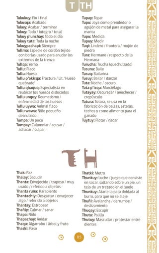 85
Tukukuy: Fin / final		
Tukusqa: Acabado		
Tukuy: Acabar / terminar
Tukuy: Todo / íntegro / total
Tukuy p’unchay: Todo el día
Tukuy tuta: Toda la noche
Tukuypachapi: Siempre
Tullma: Especie de cordón tejido
con borlas usado para anudar los
extremos de la trenza
Tullqa: Yerno		
Tullu: Flaco
Tullu: Hueso		
Tullu p’akisqa: Fractura / Lit. ‘Hueso
quebrado’
Tullu qhaquq: Especialista en
reubicar los huesos dislocados
Tullu unquy: Reumatismo /
enfermedad de los huesos
Tullu uywa: Animal flaco
Tullu wawa: Niño pequeño
desnutrido
Tumpa: Un poco		
Tumpay: Calumniar / acusar /
achacar / culpar
Tupay: Topar		
Tupu: Joya como prendedor o
agujón de metal para asegurar la
manta
Tupu: Medida		
Tupuy: Medir 		
Tuqi: Lindero / frontera / mojón de
piedra		
Tura: Hermano / respecto de la
Hermana
Turucha: Trucha (quechuizado)
Tusuna: Baile		
Tusuq: Bailarina		
Tusuy: Bailar / danzar
Tuta: Noche / oscuro
Tuta p’isqu: Murciélago
Tutayay: Oscurecer / anochecer /
crepúsculo
Tutura: Totora, se usa en la
fabricación de balsas, esteras,
techos y como alimento para el
ganado
Tuytuy: Flotar / nadar
T TH
Thak: Paz		
Thalay: Sacudir		
Thanta: Envejecido / traposo / muy
usado / referido a objetos
Thanta runa: Harapiento
Thantachiy: Desgastar / envejecer
algo / referido a objetos
Thantay: Estropear
Thañiy: Calmar / sanar
Thapa: Nido		
Thapachay: Anidar
Thaqu: Algarrobo / árbol y fruto
Thaski: Paso		
Thatki: Metro		
Thunkuy: Luche / juego que consiste
en sacar, saltando sobre un pie, un
tejo de un trazado en el suelo
Thunkuy: Atarle la pata doblada al
burro, para que no se aleje
Thuñi: Avalancha / derrumbe /
deslizamiento		
Thuqay: Escupir		
Thuta: Polilla 		
Thutuy: Mascullar / protestar entre
dientes
diccionario_quechua_145_230.indd 85 14-01-2019 17:11:32
 