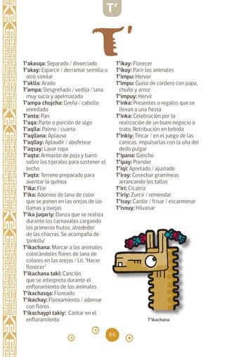 86
T’akasqa: Separado / divorciado
T’akay: Esparcir / derramar semilla u
otro similar
T’aklla: Arado		
T’ampa: Desgreñado / vedija / lana
muy sucia y apelmazada
T’ampa chujcha: Greña / cabello
enredado
T’anta: Pan
T’aqa: Parte o porción de algo
T’aqlla: Palmo / cuarta
T’aqllana: Aplauso
T’aqllay: Aplaudir / abofetear
T’aqsay: Lavar ropa
T’aqta: Armazón de paja y barro
sobre los tijerales para sostener el
techo
T’aqta: Terreno preparado para
aventar la quínoa
T’ika: Flor		
T’ika: Adornos de lana de color
que se ponen en las orejas de las
llamas y ovejas
T’ika juqariy: Danza que se realiza
durante los carnavales cargando
los primeros frutos, alrededor
de las chacras. Se acompaña de
‘pinkillu’
T’ikachana: Marcar a los animales
colocándoles flores de lana de
colores en las orejas / Lit. ‘Hacer
florecer’
T’ikachana taki: Canción
que se interpreta durante el
enfloramiento de los animales
T’ikachasqa: Floreado
T’ikachay: Floreamiento / adornar
con flores
T’ikachaypi takiy: Cantar en el
enfloramiento		
T’ikay: Florecer		
T’ikay: Parir los animales
T’impu: Hervor		
T’ímpu: Guiso de cordero con papa,
chuño y arroz		
T’impuy: Hervir		
T’inka: Presentes o regalos que se
llevan a una fiesta
T’inka: Celebración por la
realización de un buen negocio o
trato. Retribución en bebida
T’inkiy: Tincar / en el juego de las
canicas, impulsarlas con la uña del
dedo pulgar
T’ipana: Gancho		
T’ipay: Prender		
T’iqi: Apretado / ajustado
T’iray: Cosechar gramíneas
arrancando los tallos
T’iri: Cicatriz
T’iriy: Zurcir / remendar
T’isay: Cardar / frisar / escarmenar
T’isnuy: Hilvanar
T’
T’ikachana
diccionario_quechua_145_230.indd 86 14-01-2019 17:11:33
 