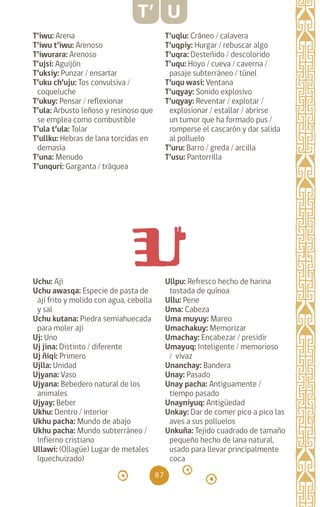 87
T’iwu: Arena		
T’iwu t’iwu: Arenoso
T’iwurara: Arenoso
T’ujsi: Aguijón		
T’uksiy: Punzar / ensartar
T’uku ch’uju: Tos convulsiva /
coqueluche
T’ukuy: Pensar / reflexionar
T’ula: Arbusto leñoso y resinoso que
se emplea como combustible
T’ula t’ula: Tolar
T’ullku: Hebras de lana torcidas en
demasía
T’una: Menudo		
T’unquri: Garganta / tráquea
Ullpu: Refresco hecho de harina
tostada de quínoa
Ullu: Pene		
Uma: Cabeza		
Uma muyuy: Mareo
Umachakuy: Memorizar
Umachay: Encabezar / presidir
Umayuq: Inteligente / memorioso
/ vivaz
Unanchay: Bandera
Unay: Pasado
Unay pacha: Antiguamente /
tiempo pasado
Unayniyuq: Antigüedad
Unkay: Dar de comer pico a pico las
aves a sus polluelos
Unkuña: Tejido cuadrado de tamaño
pequeño hecho de lana natural,
usado para llevar principalmente
coca
T’ U
T’uqlu: Cráneo / calavera
T’uqpiy: Hurgar / rebuscar algo
T’uqra: Desteñido / descolorido
T’uqu: Hoyo / cueva / caverna /
pasaje subterráneo / túnel
T’uqu wasi: Ventana
T’uqyay: Sonido explosivo
T’uqyay: Reventar / explotar /
explosionar / estallar / abrirse
un tumor que ha formado pus /
romperse el cascarón y dar salida
al polluelo
T’uru: Barro / greda / arcilla
T’usu: Pantorrilla 		
Uchu: Ají		
Uchu awasqa: Especie de pasta de
ají frito y molido con agua, cebolla
y sal
Uchu kutana: Piedra semiahuecada
para moler ají
Uj: Uno		
Uj jina: Distinto / diferente
Uj ñiqi: Primero		
Ujlla: Unidad		
Ujyana: Vaso
Ujyana: Bebedero natural de los
animales
Ujyay: Beber		
Ukhu: Dentro / interior
Ukhu pacha: Mundo de abajo
Ukhu pacha: Mundo subterráneo /
Infierno cristiano
Ullawi: (Ollagüe) Lugar de metales
(quechuizado)
diccionario_quechua_145_230.indd 87 14-01-2019 17:11:34
 