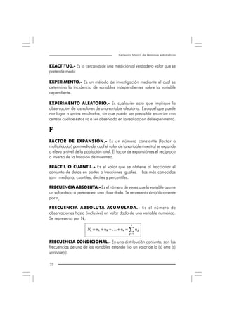 Glosario básico de términos estadísticos


EXACTITUD.- Es la cercanía de una medición al verdadero valor que se
pretende medir.

EXPERIMENTO.- Es un método de investigación mediante el cual se
determina la incidencia de variables independientes sobre la variable
dependiente.

EXPERIMENTO ALEATORIO.- Es cualquier acto que implique la
observación de los valores de una variable aleatoria. Es aquel que puede
dar lugar a varios resultados, sin que pueda ser previsible enunciar con
certeza cuál de éstos va a ser observado en la realización del experimento.

F
FACTOR DE EXPANSIÓN.- Es un número constante (factor o
multiplicador) por medio del cual el valor de la variable muestral se expande
o eleva a nivel de la población total. El factor de expansión es el recíproco
o inverso de la fracción de muestreo.

FRACTIL O CUANTIL.- Es el valor que se obtiene al fraccionar el
conjunto de datos en partes o fracciones iguales. Los más conocidos
son: mediana, cuartiles, deciles y percentiles.

FRECUENCIA ABSOLUTA.- Es el número de veces que la variable asume
un valor dado o pertenece a una clase dada. Se representa simbólicamente
por ni.

FRECUENCIA ABSOLUTA ACUMULADA.- Es el número de
observaciones hasta (inclusive) un valor dado de una variable numérica.
Se representa por Ni.




FRECUENCIA CONDICIONAL.- En una distribución conjunta, son las
frecuencias de una de las variables estando fijo un valor de la (s) otra (s)
variable(s).

32 
 