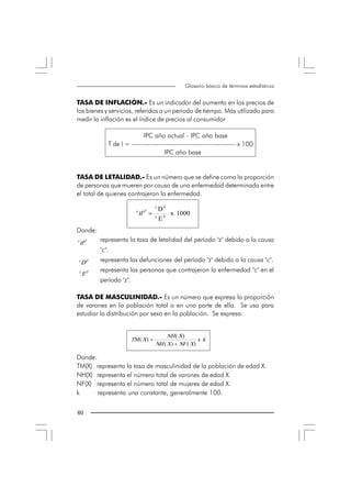 Glosario básico de términos estadísticos


TASA DE INFLACIÓN.- Es un indicador del aumento en los precios de
los bienes y servicios, referidos a un periodo de tiempo. Más utilizado para
medir la inflación es el índice de precios al consumidor

                              IPC año actual - IPC año base
                T de I = ---------------------------------------------- x 100
                                       IPC año base


TASA DE LETALIDAD.- Es un número que se define como la proporción
de personas que mueren por causa de una enfermedad determinada entre
el total de quienes contrajeron la enfermedad.
                                         c
                              c              D Z 
                               tl Z  =  c         x  1000 
                                             E Z 
Donde:
c 
 tl Z        representa la tasa de letalidad del período "z" debido a la causa
             "c".
c 
     D Z     representa las defunciones del período "z" debido a la causa "c".
 c           representa las personas que contrajeron la enfermedad "c" en el
      E Z 
             período "z".

TASA DE MASCULINIDAD.- Es un número que expresa la proporción
de varones en la población total o en una parte de ella. Se usa para
estudiar la distribución por sexo en la población. Se expresa:


                                              NH ( X ) 
                            TM ( X ) =                        x  k 
                                         NH ( X ) + NF ( X ) 

Donde:
TM(X) representa la tasa de masculinidad de la población de edad X.
NH(X) representa el número total de varones de edad X.
NF(X) representa el número total de mujeres de edad X.
k      representa una constante, generalmente 100. 


60 
 