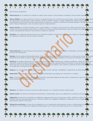 este nivel de cotizaciones.

Malversación. Es un delito que consiste en utilizar dinero ajeno en usos distintos a aquellos a los que están destinados.

Manos débiles. Con este nombre se conoce en el argot bursátil a los inversores con poco dinero, ninguna paciencia y sin ideas.
Por todas estas circunstancias, suelen comprar cuando los demás compran y vender rápidamente ante la menor duda.
Generalmente su forma de actuar les hace comprar en máximos y vender en mínimos con fuertes pérdidas. También se conocen
como "manos temblorosas" y son el contrario que las "manos fuertes".

Manos fuertes. Es el término opuesto al de "manos débiles", y se aplica a los inversores en bolsa que tienen dinero, paciencia
e ideas, por lo que compran a buen precio y esperan sin ponerse nerviosos fácilmente, a que se cumplan sus objetivos antes de
vender. Generalmente compran a buen precio y venden en máximos.

Mandato. Así se llama al encargo firme de una institución pública o privada para que un banco realice una operación concreta,
por ejemplo, la colocación de una emisión de bonos.




Nacionalización. Es el proceso por el que pasan a depender del estado las propiedades, industriales o servicios públicos. Es lo
contrario de privatización.

Nasdaq. Son las siglas de NationalAsociation of SecuritesDealersAutomatedQuotionsSystem, con las que se conoce al mercado
electrónico de la Bolsa de Nueva York. En él cotizan 3.000 sociedades no admitidas en los otros dos mercados, Nyse y Amex.

Neckline. En análisis chartista es una línea recta que une los puntos externos de una figura chartista y cuando es cortada por la
cotización confirma la figura chartista. Por ejemplo: en una figura de cabeza/hombros el neckline (o línea de clavícula) es la
línea recta que une los puntos de encuentro de los hombros con la cabeza y que cuando se acaba de formar el último hombro y
es cortada por la cotización confirma la figura.

Negocio. Es una ocupación lucrativa que cuando tiene un cierto volumen, estabilidad y organización se llama empresa.

Negociable. Es un término que se aplica a los activos financieros que pueden ser comprados o vendidos.

Neto. En términos económicos, es la cantidad de dinero que queda después de descuentos y diferencias y que se distingue del
bruto precisamente en estos descuentos y diferencias.




Objetivo. Se refiere a la meta o nivel que se debe alcanzar en un periodo de tiempo determinado.

Objeto social. Se trata de la actividad mercantil lícita y determinada, para cuya realización se constituye una sociedad.

Obligación. En general, se entiende por obligación cualquier deuda que se tenga que cumplir. También se llama obligación al
título de renta fija que generalmente con un tipo de interés fijo y pagadero semestral o anualmente y con un plazo de
amortización superior a tres años.

Obligación bonificada. Se trata de una obligación con un tratamiento fiscal especial, ya que su interés tiene una retención de
tan solo el 1,2 %. El titular de la obligación puede deducir el 24 % de los intereses brutos en su cuota del IRPF.
 