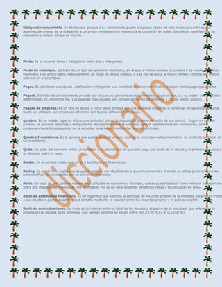 Obligación convertible. Se llaman así, porque a su vencimiento puede canjearse (dicho de otro modo convertirse) por
acciones del emisor de la obligación a un precio ventajoso con respecto a la cotización en bolsa. Se utilizan para facilitar su
colocación y reducir el tipo de interés.




Pacto. Es el acuerdo firme y obligatorio entre dos o más partes.

Pacto de recompra. Se trata de un tipo de operación financiera, en el que al mismo tiempo se compra o se vende un activo
financiero a un precio dado, habitualmente un título de deuda pública, y a la vez se pacta la futura venta o compra del mismo
activo a un precio fijado.

Pagar. Es satisfacer una deuda u obligación entregando una cantidad de dinero en efectivo o algún medio pago equivalente.

Pagaré. Se trata de un documento privado por el que una persona se compromete a pagar a otra, o a su orden, una cantidad
determinada en una fecha fija. Los pagarés más usuales son los bancarios, los de empresa y los del tesoro público.

Pagaré de empresa. Es un tipo de deuda a corto plazo emitida por una sociedad industrial o comercial sin garantía bancaria.
Suele ser utilizado por empresas solventes con buena calificación de riesgo.

quiebra. Es un estado legal en el que una sociedad pierde la disposición y administración de sus bienes . Según un criterio
jurídico, se procede entonces a la liquidación del patrimonio de la sociedad para el reparto entre los acreedores, como
consecuencia de la incapacidad de la sociedad para hacer frente a las deudas contraías.

Quiebra fraudulenta. Es la quiebra que puede declarar un juez cuando la empresa realiza maniobras en evidente perjuicio de
los acreedores.

Quita. Se trata del convenio entre un acreedor y su deudor por el que este paga una parte de la deuda y el primero renuncia a
su derecho sobre el resto.

Raider. Es el nombre inglés que se da a los tiburones financieros.

Rating. Es un término inglés que se puede traducir por clasificación y que en economía y finanzas se utiliza preferentemente
para clasificar las sociedades por su solvencia financiera.

Ratio. Se trata de una palabra inglesa muy utilizada en economía y finanzas, que se puede traducir como relación o proporción
entre dos magnitudes financieras. Por ejemplo el Per es un ratio entre los beneficios netos y la cotización en bolsa.

Ratio de autonomía financiera. Es un magnitud que expresa la cantidad de recursos propios de la empresa para hacer frente
a sus deudas o pasivo exigible y que se halla mediante la relación entre los recursos propios y el pasivo exigible.

Ratio de endeudamiento. Se trata de la relación entre el total de las deudas y el pasivo de la sociedad, que determina la
proporción de deudas de la empresa. Sus valores óptimos se sitúan entre el 0,5 (50 %) y el 0,6 (60 %).
 