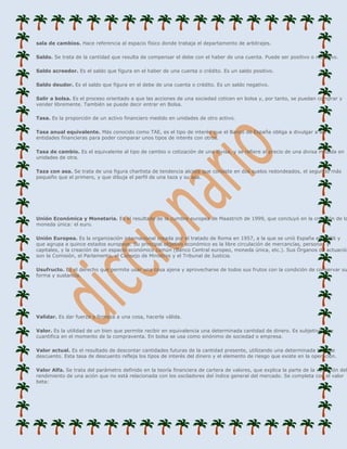 sala de cambios. Hace referencia al espacio físico donde trabaja el departamento de arbitrajes.

Saldo. Se trata de la cantidad que resulta de compensar el debe con el haber de una cuenta. Puede ser positivo o negativo.

Saldo acreedor. Es el saldo que figura en el haber de una cuenta o crédito. Es un saldo positivo.

Saldo deudor. Es el saldo que figura en el debe de una cuenta o crédito. Es un saldo negativo.

Salir a bolsa. Es el proceso orientado a que las acciones de una sociedad coticen en bolsa y, por tanto, se puedan comprar y
vender libremente. También se puede decir entrar en Bolsa.

Tasa. Es la proporción de un activo financiero medido en unidades de otro activo.

Tasa anual equivalente. Más conocido como TAE, es el tipo de interés que el Banco de España obliga a divulgar a las
entidades financieras para poder comparar unos tipos de interés con otros.

Tasa de cambio. Es el equivalente al tipo de cambio o cotización de una divisa, y se refiere al precio de una divisa medida en
unidades de otra.

Taza con asa. Se trata de una figura chartista de tendencia alcista que consiste en dos suelos redondeados, el segundo más
pequeño que el primero, y que dibuja el perfil de una taza y su asa.




Unión Económica y Monetaria. Es el resultado de la cumbre europea de Maastrich de 1999, que concluyó en la creación de la
moneda única: el euro.

Unión Europea. Es la organización internacional creada por el tratado de Roma en 1957, a la que se unió España en 1986 y
que agrupa a quince estados europeos. Su principal objetivo económico es la libre circulación de mercancías, personas y
capitales, y la creación de un espacio económico común (Banco Central europeo, moneda única, etc.). Sus Órganos de actuación
son la Comisión, el Parlamento, el Consejo de Ministros y el Tribunal de Justicia.

Usufructo. Es el derecho que permite usar una cosa ajena y aprovecharse de todos sus frutos con la condición de conservar su
forma y sustancia.




Validar. Es dar fuerza o firmeza a una cosa, hacerla válida.

Valor. Es la utilidad de un bien que permite recibir en equivalencia una determinada cantidad de dinero. Es subjetivo y se
cuantifica en el momento de la compraventa. En bolsa se usa como sinónimo de sociedad o empresa.

Valor actual. Es el resultado de descontar cantidades futuras de la cantidad presente, utilizando una determinada tasa de
descuento. Esta tasa de descuento refleja los tipos de interés del dinero y el elemento de riesgo que existe en la operación.

Valor Alfa. Se trata del parámetro definido en la teoría financiera de cartera de valores, que explica la parte de la variación del
rendimiento de una ación que no está relacionada con los osciladores del índice general del mercado. Se completa con el valor
beta:
 