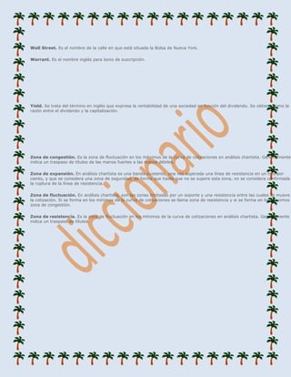 Wall Street. Es el nombre de la calle en que está situada la Bolsa de Nueva York.

Warrant. Es el nombre inglés para bono de suscripción.




Yield. Se trata del término en inglés que expresa la rentabilidad de una sociedad en función del dividendo. Se obtiene como la
razón entre el dividendo y la capitalización.




Zona de congestión. Es la zona de fluctuación en los máximos de la curva de cotizaciones en análisis chartista. Generalmente
indica un traspaso de títulos de las manos fuertes a las manos débiles.

Zona de expansión. En análisis chartista es una banda existente, una vez superada una línea de resistencia en un tres por
ciento, y que se considera una zona de seguridad, de forma que hasta que no se supere esta zona, no se considera confirmada
la ruptura de la línea de resistencia.

Zona de fluctuación. En análisis chartista, son las zonas limitadas por un soporte y una resistencia entre las cuales se mueve
la cotización. Si se forma en los mínimos de la curva de cotizaciones se llama zona de resistencia y si se forma en los máximos
zona de congestión.

Zona de resistencia. Es la zona de fluctuación en los mínimos de la curva de cotizaciones en análisis chartista. Generalmente
indica un traspaso de títulos.
 