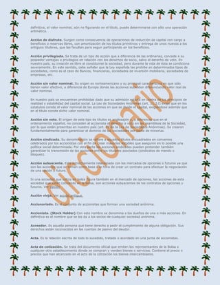 definitiva, el valor nominal, aún no figurando en el título, puede determinarse con sólo una operación
aritmética.

Acción de disfrute. Surgen como consecuencia de operaciones de reducción de capital con cargo a
beneficios o reservas libres, con amortización de los títulos primitivos y entrega de unos nuevos a los
antiguos titulares, que las facultan para seguir participando en los beneficios.

Acción privilegiada. Se trata de un tipo de acción que a diferencia de las ordinarias, concede a su
poseedor ventajas o privilegios en relación con los derechos de socio, salvo el derecho de voto. En
nuestro país, su creación es libre al constituirse la sociedad, pero durante la vida de ésta se condiciona
severamente. En este sentido, cabe señalar que la Ley española las prohibe en determinados tipos de
sociedades, como es el caso de Bancos, financieras, sociedades de inversión mobiliaria, sociedades de
empresas, etc.

Acción sin valor nominal. Su origen es norteamericano y su principal característica es que sólo
tienen valor efectivo, a diferencia de Europa donde las acciones subsisten diferenciando valor real de
valor nominal.

En nuestro país se encuentran prohibidas dado que su admisión estaría en contra de los principios de
realidad y estabilidad del capital social. La Ley de Sociedades Anónimas (art. 11.3.f) exige que en los
estatutos conste el valor nominal de las acciones en que se divide el capital, exigiéndose además que
en el título conste dicho valor nominal.

Acción sin voto. El origen de este tipo de títulos es anglosajón y, a diferencia que en el
ordenamiento español, no conceden al accionista el derecho a voto en las asambleas de la Sociedad,
por lo que están proscritas en nuestro país (art. 39 de la Ley de Sociedades Anónimas). Se crearon
fundamentalmente para garantizar el dominio de las sociedades por parte de minorías.

Acción sindicada. Su denominación se refiere a aquellos títulos encuadrados en convenios
celebrados por los accionistas con el fin de crear mayorías estables que aseguren en lo posible una
política social determinada. Por otra parte las acciones sindicadas pueden pretender también
garantizar la transmisión de las acciones entre los titulares asociados (sindicatos de mando o
bloqueo).

Acción subyacente. Esta estrechamente relacionada con los mercados de opciones o futuros ya que
son las acciones que se toman como base a la hora de crear un contrato para efectuar la negociación
de una opción o futuro.

Si una sociedad que cotiza en bolsa figura también en el mercado de opciones, las acciones de esta
sociedad que están cotizando en la bolsa, son acciones subyacentes de los contratos de opciones y
futuros. Ver opción

Acción vieja. Ver acción antigua.

Accionariado. Es el conjunto de accionistas que forman una sociedad anónima.

Accionista. (Stock Holder) Con este nombre se denomina a los dueños de una o más acciones. En
definitiva es el nombre que se les da a los socios de cualquier sociedad anónima.

Acreedor. Es aquella persona que tiene derecho a pedir el cumplimiento de alguna obligación. Sus
derechos están reconocidos en las cuentas de pasivo del deudor.

Acta. Es la relación escrita de todo lo sucedido, tratado o acordado en una junta de accionistas.

Acta de cotización. Se trata del documento oficial que emiten los representantes de la Bolsa o
cualquier otro establecimiento donde se compran y venden bienes o servicios. Contiene el precio o
precios que han alcanzado en el acto de la cotización los bienes intercambiados.
 