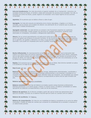 Acta de transferencia. Con este documento el agente mediador de un transacción, comunica a la
sociedad emisora de títulos, el nombre y datos del comprador de acciones de la sociedad. Con ello, la
sociedad que emite los títulos, puede registrar al comprador como titular legítimo de las acciones
compradas.

Agiotista. Es la persona que se dedica a llevar a cabo el agio.

Agregado. Se trata del conjunto de elementos de la misma naturaleza, o ligados a un mismo
concepto, que se reúnen con el objeto de obtener una estimación de un conjunto que no puede ser
observado o medido directamente.

Agregado comercial. Con este término se conocen a los Funcionario expertos en cuestiones
económico-comerciales. Suelen prestar sus servicios en ciudades extranjeras, pudiendo estar
destinados en embajadas, consulados o delegaciones diplomáticas.

Ahorro. Así se conoce generalmente a la parte de la renta que queda como excedente después de
asumir los gastos que produce el consumo corriente. En las economías domésticas, estos excedentes,
por lo general, son iguales o inferiores a la renta, lo que permite mantener una porción de esta renta
apartada y que puede ser empleada para asumir posibles necesidades futuras de consumo.




Bache inflacionista. En macroeconomía se denomina así a la cantidad en que la demanda total
supera a la oferta total a los precios esperados. Por tanto mide, el desajuste entre oferta y demanda,
que es sólo teórico puesto que este mismo desajuste genera fuerzas que tienden al aumento de los
precios de oferta, de modo que el resultado final es una igualación del valor de la demanda con el de
la oferta a los nuevos precios.

Bajista. Es la persona que se caracteriza por jugar a la baja en Bolsa. Este término también se aplica
a la tendencia a la baja de los precios en el mercado o en la Bolsa.

Bajo la par. Ver par.

Balance. Es el informe conceptual contable que recoge, debidamente sistematizados, coordinados y
valorados, el conjunto de elementos patrimoniales pertenecientes a una empresa o sociedad en un
momento determinado así como el resultado obtenido hasta ese momento. Las sociedades que cotizan
en Bolsa están obligadas a presentar el balance correspondiente al último día de cada trimestre del
año.

Balance agregado. Ver Balance consolidado.

Balance consolidado. Este tipo de balance se emplea cuando varias empresas jurídicamente
distintas pertenecen a un mismo grupo y tienen un control común. El balance consolidado se realiza
agrupando los balances correspondientes a cada una de las empresas.

Balance de apertura. Es el informe contable a partir del cual se inician las operaciones de un
ejercicio contable. Coincide con el balance final del ejercicio tanto en cuentas como en saldos.

Balance de auxiliares. Ver Balance.

Balance de comprobación. Se trata de una modalidad de balance consistente en la suma de saldos
mensuales y totales de todas las cuentas que componen la contabilidad de la sociedad o empresa en
un determinado periodo.
 