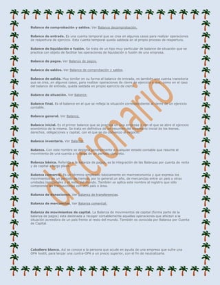 Balance de comprobación y saldos. Ver Balance decomprobación.

Balance de entrada. Es una cuenta temporal que se crea en algunos casos para realizar operaciones
de reapertura de ejercicio. Esta cuenta temporal queda saldada en el propio proceso de reapertura.

Balance de liquidación o fusión. Se trata de un tipo muy particular de balance de situación que se
practica con objeto de facilitar las operaciones de liquidación o fusión de una empresa.

Balance de pagos. Ver Balanza de pagos.

Balance de saldos. Ver Balance de comprobación y saldos.

Balance de salida. Muy similar en su forma al balance de entrada, es también una cuenta transitoria
que se crea, en algunos casos, para realizar operaciones de cierre de ejercicio y que, como en el caso
del balance de entrada, queda saldada en propio ejercicio de cierre.

Balance de situación. Ver Balance.

Balance final. Es el balance en el que se refleja la situación correspondiente al cierre de un ejercicio
contable.

Balance general. Ver Balance.

Balance inicial. Es el primer balance que se practica en una empresa y con el que se abre el ejercicio
económico de la misma. Se trata en definitiva de un resumen del inventario inicial de los bienes,
derechos, obligaciones y capital, con el que se da comienzo al negocio.

Balance inventario. Ver Balance.

Balanza. Con este nombre se designa generalmente a cualquier estado contable que resume el
movimiento de una cuenta a lo largo de un periodo concreto.

Balanza básica. Referida a la balanza de pagos, es la integración de las Balanzas por cuenta de renta
y de capital a largo plazo.

Balanza comercia. Es un término empleado básicamente en macroeconomía y que expresa los
movimientos en un periodo de tiempo, por lo general un año, de mercancías entre un país u otras
unidades territoriales y el resto del mundo. También se aplica este nombre al registro que sólo
comprende las transacciones con otro país o área.

Balanza de donaciones. Ver Balanza de transferencias.

Balanza de mercancías. Ver Balanza comercial.

Balanza de movimientos de capital. La Balanza de movimientos de capital (forma parte de la
balanza de pagos) esta destinada a recoger contablemente aquellas operaciones que afectan a la
situación acreedora de un país frente al resto del mundo. También es conocida por Balanza por Cuenta
de Capital.




Caballero blanco. Así se conoce a la persona que acude en ayuda de una empresa que sufre una
OPA hostil, para lanzar una contra-OPA a un precio superior, con el fin de neutralizarla.
 