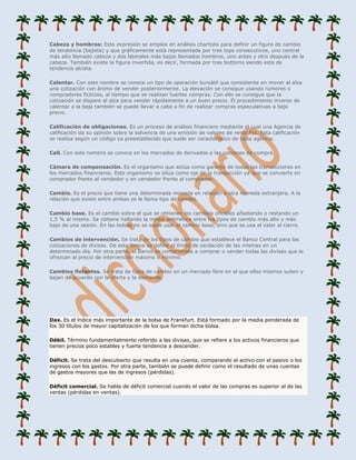 Cabeza y hombros: Esta expresión se emplea en análisis chartista para definir un figura de cambio
de tendencia (bajista) y que gráficamente está representada por tres tops consecutivos, uno central
más alto llamado cabeza y dos laterales más bajos llamados hombros, uno antes y otro después de la
cabeza. También existe la figura invertida, es decir, formada por tres bottoms siendo esta de
tendencia alcista.

Calentar. Con este nombre se conoce un tipo de operación bursátil que consistente en mover al alza
una cotización con ánimo de vender posteriormente. La elevación se consigue usando rumores o
compradores ficticios, al tiempo que se realizan fuertes compras. Con ello se consigue que la
cotización se dispare al alza para vender rápidamente a un buen precio. El procedimiento inverso de
calentar a la baja también se puede llevar a cabo a fin de realizar compras especulativas a bajo
precio.

Calificación de obligaciones. Es un proceso de análisis financiero mediante el cual una Agencia de
calificación da su opinión sobre la solvencia de una emisión de valores de renta fija. Esta calificación
se realiza según un código ya preestablecido que suele ser característico de cada agencia.

Call. Con este nombre se conoce en los mercados de derivados a las opciones de compra.

Cámara de compensación. Es el organismo que actúa como garante de todas las transacciones en
los mercados financieros. Este organismo se sitúa como eje de la transacción ya que se convierte en
comprador frente al vendedor y en vendedor frente al comprador.

Cambio. Es el precio que tiene una determinada moneda en relación a otra moneda extranjera. A la
relación que existe entre ambas se le llama tipo de cambio.

Cambio base. Es el cambio sobre el que se obtienen los cambios oficiales añadiendo o restando un
1,5 % al mismo. Se obtiene hallando la media aritmética entre los tipos de cambio más alto y más
bajo de una sesión. En las bolsas no se suele usar el cambio base, sino que se usa el valor al cierre.

Cambios de intervención. Se trata de los tipos de cambio que establece el Banco Central para las
cotizaciones de divisas. De esta forma se define el límite de oscilación de las mismas en un
determinado día. Por otra parte, el Banco se compromete a comprar o vender todas las divisas que le
ofrezcan al precio de intervención máximo o mínimo.

Cambios flotantes. Se trata de tipos de cambio en un mercado libre en el que ellos mismos suben y
bajan de acuerdo con la oferta y la demanda.




Dax. Es el índice más importante de la bolsa de Frankfurt. Está formado por la media ponderada de
los 30 títulos de mayor capitalización de los que forman dicha bolsa.

Débil. Término fundamentalmente referido a las divisas, que se refiere a los activos financieros que
tienen precios poco estables y fuerte tendencia a descender.

Déficit. Se trata del descubierto que resulta en una cuenta, comparando el activo con el pasivo o los
ingresos con los gastos. Por otra parte, también se puede definir como el resultado de unas cuentas
de gastos mayores que las de ingresos (pérdidas).

Déficit comercial. Se habla de déficit comercial cuando el valor de las compras es superior al de las
ventas (pérdidas en ventas).
 