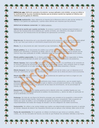 Déficit de caja. Definición parecida a la anterior, aunque aplicada a otro ámbito, ya que se refiere a
la insuficiencia de recursos monetarios líquidos que se produce cuando los ingresos en efectivo son
menores que los gastos en efectivo.

Déficit de explotación. Hace referencia al importe de la diferencia entre el valor de las ventas en
relación a los gastos de explotación, cuantos estos últimos son mayores que los primeros.

Déficit de la balanza comercial. Ver Déficit exterior.

Déficit de la nación por cuenta corriente. Se produce cuando los ingresos proporcionados a un
país por las transacciones de la balanza por cuenta corriente, son inferiores a los pagos al exterior
realizados por las transacciones de esa balanza de operaciones corrientes.




Edad de oro. Se denomina así a una situación óptima de la economía, en la que el crecimiento global
es tal, que hace que exista un crecimiento proporcional entre todos los sectores y pleno empleo.

Efecto. Es un documento de valor mercantil ya sea nominativo, endosable o al portador.

Efecto público. Es un documento de crédito cuyo emisor es el sector público. Todos los efectos
públicos son admitidos a cotización en Bolsa, para lo cual es condición previa que la emisión de los
mismos haya sido publicada en el BOE, indicando todas las características esenciales de la misma.

Efecto público pignorable. Es un efecto público legalmente reconocido como negociable en Bolsa,
que tiene la particularidad de poder ser utilizado como garantía en la obtención de prestamos.

Efecto riqueza. Está originado por un cambio en el tipo de interés y se manifiesta en la variación en
el consumo real de las economías domésticas en un período de tiempo. Esta variación tiene su origen
en una modificación en el valor actual del flujo de rentas disponibles presentes y futuras.

Efecto Sargant. Está ocasionado por una disminución en el nivel de renta o por un descenso en el
ritmo de crecimiento de ésta y se manifiesta en la disminución de la oferta de ahorro de la economía.

Efecto Wicksell. Es un aumento de valor de las existencias de capital que tiene su origen en una
caída del tipo de interés.

Ejercicio. Es la unidad de tiempo, generalmente doce meses consecutivos, que se acepta legal y
prácticamente, para referirse a "el" para todo lo relativo a la actividad económica, a los resultados
económicos de una empresa, a la aplicación de las tasas de amortización, de los porcentajes de
interés, etc.

Elasticidad. Se trata de una medida genérica de la relación entre dos variables ligadas por una
función, y que se aplica especialmente al análisis microeconómico y, dentro de éste, en particular en
el de la demanda y la oferta.

Embargo. Se trata de una figura de Derecho procesal, que consiste en la ocupación e intervención
judicial de determinados bienes, hecha por mandamiento de juez competente. Esta ocupación se
realiza por razón de delito o con la finalidad de sujetar los bienes al cumplimiento de las
responsabilidades derivadas del impago de deudas o de otra obligación de índole económica.

Facturación. Se refiere a las ventas totales que realiza una determinada empresa durante un periodo
de tiempo, después de deducir los impuestos directos que se aplican a las mismas, tales como el IVA.

Fecha de vencimiento. Por lo general, se refiere a la fecha en que vence un contrato, efecto,
crédito, etc. En los mercados de futuros, es el día en que finalizan los contratos referidos a esa fecha.
 