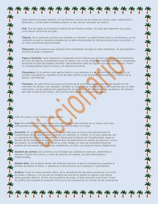 Estas fechas coinciden siempre con los terceros viernes de los meses de marzo, junio, septiembre y
      diciembre, o el día hábil inmediato anterior si ese viernes resultase ser festivo.

      Fed. Son las siglas de la Reserva Federal de los Estados Unidos. Se trata del organismo que actúa
      como banco central de ese país.

      Fiducia. Es la operación jurídica que consiste en transferir un determinado bien a una persona, con la
      condición de que lo devuelva después de un determinado plazo de tiempo previamente convenido, y
      en unas condiciones determinadas.

      Fiduciario. Es la persona que aparece como propietario de algo sin serlo realmente. Es equivalente a
      hombre de paja o testaferro.

      Figura chartista. Hace referencia a cualquiera de los dibujos que forman las curvas de cotizaciones.
      Se trata de figuras características que se repiten, por lo que todas ellas están codificados y analizadas,
      formando la base del análisis chartista. Generalmente todas las figuras que se suelen formar, tienen
      su correspondiente figura inversa o de efectos contrarios.

      Financiero. Es la persona que aporta dinero a una empresa o a un determinado proyecto. En un
      sentido más genérico, también se les da este nombre a las personas relevantes en el mundo de la
      banca y las finanzas.

      Finanzas. De esta forma se conoce a la parte de la economía que se encarga del estudio de los
      mercados de dinero y de capitales. También se ocupa de las instituciones y participantes que en ellos
      intervienen, de las políticas de capitalización de recursos y de distribución de resultados, del estudio
      del valor temporal del dinero, de la teórica del interés y del coste del capital.




valor de venta y el de compra de los bienes.

Gap. En análisis chartista se conoce por gap la figura que consiste en un hueco entre dos
cotizaciones sucesivas. Puede ser indistintamente al alza o a la baja.

Garantía. En un sentido general, suele ser un bien que se pone como garante para el
cumplimiento de un determinado contrato, por ejemplo un crédito. En el caso particular del
os mercados de futuros, la garantía es la fianza que la Cámara de Compensación exige en
función de las obligaciones que se desprenden de operaciones de ventas de opciones, nunca
de compra. La finalidad de esta fianza es evitar riesgos en caso de incumplimientos por
quienes se encuentran en posiciones vendedoras, es decir, por quienes tienen obligaciones.

Gestión de cartera. Así se llama a la actividad que consiste en asesorar, administrar y
ejecutar órdenes de compra y venta de carteras de valores, ya sean particulares o
institucionales.

Gestor líder. Así se llama dentro del sindicato bancario al Banco principal que organiza la
emisión de títulos en bolsa, y selecciona a otros bancos como gestores o suscriptores.

Gráfico. Como el propio nombre indica, es la representación de datos numéricos, en forma
de líneas o dibujos, y en los que se muestra de una forma gráfica la relación que dichos
datos guardan entre si. Dentro de los gráficos de bolsa, el más conocido es el chart, el tipo
de gráfico que muestra la evolución de la curva de cotizaciones en función de las sesiones de
 