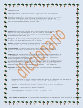 bolsa transcurridas.

Gráficos japoneses. Son los gráficos de bolsa originarios de Japón. Ver Candlesticks.

Grupo de empresas. Es un conjunto de empresas entre las que existen lazos de propiedad
comunes que, generalmente, están controladas por empresa matriz, que es la que
directamente o a través de otras sociedades filiales, es la propietaria de más del 50 % del
capital del resto de las empresas que forman el grupo.




Hipoteca: Es el derecho que hace que determinados bienes tengan que cumplir una
obligación, por lo que serán ejecutadas en caso de que esta no sea cumplida a su
vencimiento. Normalmente se realiza sobre bienes inmuebles, pero puede recaer sobre todo
tipo de bienes (acciones, títulos, etc.)

Histograma. Es el nombre que reciben los gráficos de barras verticales. Un ejemplo típico
en bolsa de este tipo de gráficos, es el gráfico de volúmen.

Holding. Su traducción del inglés es sociedad tenedora, y con ella se designa a la sociedad
cuya única finalidad es la posesión de participaciones de otras sociedades.

Hombre de paja. Con este nombre de origen francés se designa a la persona que
interviene en la realización de un negocio, pero en representación de otra. Equivale a
testaferro

Hora bruja. En el argot de la bolsa se llama así al periodo de tiempo comprendido entre las
16:30 y17:15 horas del tercer viernes de cada mes. Ese día vencen las opciones, así como
el futuro del Ibex 35, extinguiéndose el futuro del primer vencimiento y pasando el del
segundo vencimiento a ser el del primero.
Este intervalo de tiempo recibe este curioso nombre, porque durante ese rato pueden ocurrir
hechos verdaderamente incomprensibles, como la subida o bajada de un porcentaje elevado
el Ibex sin justificación aparente. Todo ello se debe a la posible existencia de instituciones
que en ese momento estén en futuros u opciones con pérdidas y traten de paliarlas.

Hot money. Se denomina así a un tipo de dinero muy líquido que se mueve libremente de
una divisa a otra. Ver dinero caliente.




      incremento anual de los salarios, debido a una muy alta inflación. Es irreal porque, una vez restada la
      inflación, el incremento real de los salarios es muy reducido o incluso negativo.

      Ime. Son las siglas del Instituto Monetario Europeo, embrión del Banco Central Europeo.

      Impagado. Es el recibo o factura vencida y no pagada.

      Imposición a plazo. Es otra forma de llamar a los depósitos a plazo.




 Junta general de accionistas. Se trata del órgano soberano de una sociedad anónima, donde se toman las decisiones más
 
