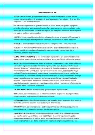 DICCIONARIO FINANCIERO<br />BALANCE: Es un informe, que permite evidenciar cuál es el estado de las finanzas de una persona o empresa, a tevés de la relación de todo lo que posee ( sus activos) y de lo que debe ( sus pasivos) a una fecha determinada.<br />GASTOS: Para las personas, un gasto es un costo de la vida diaria, por ejemplo el pago del arriendo, del celular o la compra de alimentos. Para las empresas un gasto es cualquier costo productivo de las actividades lucrativas del negocio, por ejemplo la compra de materias primas o el pago de sueldos a sus empleados.<br />EGRESOS:  Es una erogación, desembolso o salida de dinero que se hace con el fin de pagar o cumplir diferentes tipos de compromisos, compras o adquisiciones de bienes o servicios.<br />PASIVOS: Es la cantidad de dinero que una persona o empresa debe a otros; una deuda. <br />BANCOS: Son instituciones financieras que se dedican a la actividad de recibir dinero de los clientes, incluida su custodia con fines de ahorros o comerciales, cambio, inversión y suministro, en forma de prestamos.<br />CAJERO AUTOMÁTICO (ATM): Es una computadora especializada que los clientes bancarios pueden utilizar para administrar su dinero, mediante retiros, depósito, transferencias o pagos.<br />IMPUESTOS: Son obligaciones que tienen las personas y las empresas a favor de los gobiernos nacionales y regionales (acreedor Tributario) regidos por las leyes. Surgen por la “potestad tributaria del Estado”  principalmente con el objeto de financiar sus gastos. Su principio recto, denomino “Capacidad Contributiva” sugiere que quienes mas tienen, deben aportar mayor medida al financiamiento estatal, para consagrar el principio constitucional de equidad y el principio social de solidaridad. Los impuestos son vitales para un país, pues son como la sangre para el cuerpo humano. Los impuestos son los recursos con los que cuenta el Estado y los retribuye a los ciudadanos  en servicios como educación pública, salud, comunicaciones, seguridad, recreación, vías, acceso a vivienda y empleo, cuidado y atención de niños, ancianos y personas menos favorecidas, entre otros.<br />TIPOS DE IMPUESTOS: Las manifestaciones genéricas de los impuestos son:<br />RENTA: Es un gravamen directo que se determina mediante la aplicación de un porcentaje a los ingresos netos obtenidos por las personas y empresas.<br />PATRIMONIO: Es un tributo de carácter directo que grava los bienes personales de la gente, en los montos y términos previstos en la ley de un país determinado.<br />CONSUMO: Es un gravamen aplicado a los bienes y servicios específicos que adquieren los consumidores, tal es el caso del impuesto al Valor Agregado-IVA.<br />EMPRENDEDOR: Este termino esta estrechamente relacionado con el francés entreprenuer que significa pionero, y se utilizaba en el siglo XVI para denominar aquellos arriesgados navegantes que se embarcan hacia el Nuevo Mundo en búsqueda de oportunidades de vida sin saber con certeza lo que iban a encontrar. En el contexto empresarial, se refiere a una persona que posee el espíritu, la actitud y la voluntad para alcanzar metas y objetivos que le permitan dar inicio y prosperar en un proyecto empresarial o desarrollando su potencial individual al servicio de sociedad.  <br />EMPRENDIMIENTO: Hace referencia a la acción de inicios proyectos empresariales y de negocio, así como innovación, determinación y el riesgo que esta implica. El emprendimiento es lo que hace  personas este insatisfecha con lo que es y lo que ha logrado, y como consecuencia de ello se convierte en el motor que le permite retarse para alcanzar mayores logros.<br />RELACIÓN COSTO-BENEFICIO: Es el marco conceptual para la evaluación de cualquier acción o proyecto, en este caso financiero. Se utiliza como criterio para la selección entre diferentes alternativas frente a una posibilidad o situación.<br />TARJETA DÉBITO: Son tarjetas plásticas expedidas en los bancos que le permiten al usuario retirar de cuenta una seria cantidad de dinero o el valor de una compra o en efectivo.<br />TRANSACCIONES BANCARIAS: Son las operaciones que hacen los clientes en la utilización normal de sus productos y servicios financieros, por ejemplo, abrir cuentas, depositar, retirar, etc. <br />