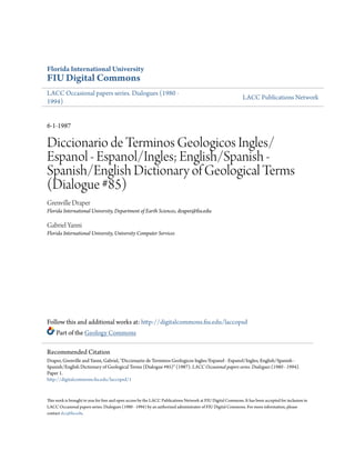 Florida International University

FIU Digital Commons
LACC Occasional papers series. Dialogues (1980 1994)

LACC Publications Network

6-1-1987

Diccionario de Terminos Geologicos Ingles/
Espanol - Espanol/Ingles; English/Spanish Spanish/English Dictionary of Geological Terms
(Dialogue #85)
Grenville Draper
Florida International University, Department of Earth Sciences, draper@fiu.edu

Gabriel Yanni
Florida International University, University Computer Services

Follow this and additional works at: http://digitalcommons.fiu.edu/laccopsd
Part of the Geology Commons
Recommended Citation
Draper, Grenville and Yanni, Gabriel, "Diccionario de Terminos Geologicos Ingles/Espanol - Espanol/Ingles; English/Spanish Spanish/English Dictionary of Geological Terms (Dialogue #85)" (1987). LACC Occasional papers series. Dialogues (1980 - 1994).
Paper 1.
http://digitalcommons.fiu.edu/laccopsd/1

This work is brought to you for free and open access by the LACC Publications Network at FIU Digital Commons. It has been accepted for inclusion in
LACC Occasional papers series. Dialogues (1980 - 1994) by an authorized administrator of FIU Digital Commons. For more information, please
contact dcc@fiu.edu.

 