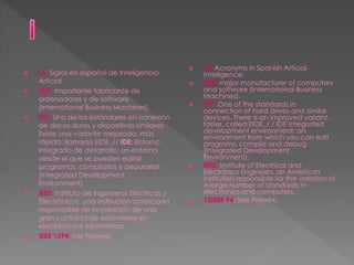  IA: Siglas en español de Inteligencia
Articial.
 IBM: Importante fabricante de
ordenadores y de software
(International Business Machines).
 IDE: Uno de los estándares en conexión
de discos duros y dispositivos similares.
Existe una variante mejorada, más
rápida, llamada EIDE. // IDE: Entorno
integrado de desarrollo: un entorno
desde el que se pueden editar
programas, compilarlos y depurarlos
(Integrated Development
Environment).
 IEEE: Instituto de Ingenieros Eléctricos y
Electrónicos, una institución americana
responsable de la creación de una
gran cantidad de estándares en
electrónica e informática.
 IEEE 1394: Ver Firewire.
 IA: Acronyms in Spanish Articial
Intelligence.
 IBM: major manufacturer of computers
and software (International Business
Machines).
 IDE: One of the standards in
connection of hard drives and similar
devices. There is an improved variant,
faster, called EIDE. / / IDE integrated
development environment: an
environment from which you can edit
programs, compile and debug
(Integrated Development
Environment).
 IEEE: Institute of Electrical and
Electronics Engineers, an American
institution responsible for the creation of
a large number of standards in
electronics and computers.
 13IEEE 94: See Firewire.
 