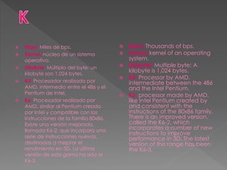  Kbps: Miles de bps.
 Kernel: núcleo de un sistema
operativo.
 KiloByte: Múltiplo del byte: un
kilobyte son 1.024 bytes.
 K5: Procesador realizado por
AMD, intermedio entre el 486 y el
Pentium de Intel.
 K6: Procesador realizado por
AMD, similar al Pentium creado
por Intel y compatible con las
instrucciones de la familia 80x86.
Existe una versión mejorada,
llamada K6-2, que incorpora una
serie de instrucciones nuevas,
destinadas a mejorar el
rendimiento en 3D. La última
versión de esta gama ha sido el
K6-3.
 Kbps: Thousands of bps.
 Kernel: kernel of an operating
system.
 Kilobyte: Multiple byte: A
kilobyte is 1,024 bytes.
 K5: Processor by AMD,
intermediate between the 486
and the Intel Pentium.
 K6: processor made by AMD,
like Intel Pentium created by
and consistent with the
instructions of the 80x86 family.
There is an improved version,
called the K6-2, which
incorporates a number of new
instructions to improve
performance in 3D. The latest
version of this range has been
the K6-3.
 