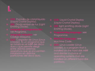  LCD: Pantalla de cristal líquido
(Liquid Crystal Display).
 LED: Diodo emisor de luz (Light
Emitting Diode).
 Lenguaje de programación:
ver Programa.
 Lenguaje máquina: ver
Código Máquina.
 LILO: Cargador de Linux (LInux
LOader). Es un programa que
se instala en el MBR del disco
duro y que permite elegir
entre disintos sistemas
operativos que se encuentren
instalados en distintas
particiones del disco duro.
 LCD: Liquid Crystal Display
(Liquid Crystal Display).
 LED: light emitting diode (Light
Emitting Diode).
 Programming language: see
Programme.
 Machine language: see
Machine Code.
 LILO: Linux Loader (Linux
Loader). Is a program that is
installed on the hard disk MBR
and disinter a choice of
operating systems that are
installed on different hard disk
partitions.
 
