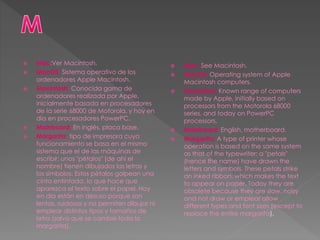  Mac:Ver Macintosh.
 MacOS: Sistema operativo de los
ordenadores Apple Macintosh.
 Macintosh: Conocida gama de
ordenadores realizada por Apple,
inicialmente basada en procesadores
de la serie 68000 de Motorola, y hoy en
día en procesadores PowerPC.
 Mainboard: En inglés, placa base.
 Margarita: tipo de impresora cuyo
funcionamiento se basa en el mismo
sistema que el de las máquinas de
escribir: unos "pétalos" (de ahí el
nombre) tienen dibujados las letras y
los símbolos. Estos pétalos golpean una
cinta entintada, lo que hace que
aparezca el texto sobre el papel. Hoy
en día están en desuso porque son
lentas, ruidosas y no permiten dibujar ni
emplear distintos tipos y tamaños de
letra (salvo que se cambie toda la
margarita).
 Mac: See Macintosh.
 MacOS: Operating system of Apple
Macintosh computers.
 Macintosh: Known range of computers
made by Apple, initially based on
processors from the Motorola 68000
series, and today on PowerPC
processors.
 Mainboard: English, motherboard.
 Margarita: A type of printer whose
operation is based on the same system
as that of the typewriter: a "petals"
(hence the name) have drawn the
letters and symbols. These petals strike
an inked ribbon, which makes the text
to appear on paper. Today they are
obsolete because they are slow, noisy
and not draw or emplear allow
different types and font sizes (except to
replace the entire margarita).
 