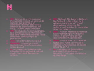  NFS: Sistema de archivos de red
(Network file System), un sistema de
archivos que permite a un
ordenador "montar" directorios y
sistemas de archivo remotos, de
otro(s) ordenador(es) de la red.
 NMI: Interrupción no enmascarable.
Es la entrada de una interrupción
que tiene la máxima prioridad y que
siempre es aceptada por el
procesador.
 Nodo: un ordenador en una red.
 Notebook: ordenador portátil
(laptop) cuyo tamaño cerrado es
similar a un A4.
 ns: nanosegundos (milésimas de
millonésimas de segundo), unidad
usada para medir tiempos de
acceso.
 NFS: Network File System (Network
File System), a file system that
allows a computer to "mount"
directories and remote file
systems, on the other (s) computer
(s) of the network.
 MNI: ³ No non-maskable interrupt.
Is an interrupt input ³ n has the
utmost in priority and always
accepted by the processor.
 Node: a computer on a network.
 Notebook: PORT command til
(laptop) whose size is ± or closed
similar to an A4.
 ns: nanoseconds (Mila million
potholes © © chasms of a
second), a unit used to measure
access times.
 