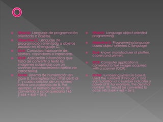  Oberon: Lenguaje de programación
orientado a objetos.
 Objective C: Lenguaje de
programación orientado a objetos
basado en el lenguaje C.
 Océ: Conocido fabricante de
plotters, copiadoras e impresoras.
 OCR: Aplicación informática que
trata de convertir a texto las
imágenes adquiridas con un
scanner (reconocimiento óptico de
caracteres).
 Octal: sistema de numeración en
base 8. Se emplean las cifras del 0 al
7, y cada posición de un número
indica una potencia de 8. Por
ejemplo, el número decimal 101
convertido a octal quedaría 145
(1x64 + 4x8 + 5x1).
 Oberon: Language object-oriented
programming.
 Objective C: Programming language
based object-oriented C language
 Océ: known manufacturer of plotters,
copiers and printers.
 OCR: Computer application is
converted to text images acquired
with a scanner (OCR).
 Octal: numbering system in base 8.
Used the numbers 0 through 7, and
each position of a number indicates a
power of 8. For example, the decimal
number 101 would be converted to
octal 145 (1x64 + 4x8 + 5x1).
 