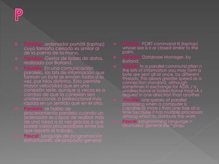  Palmtop: ordenador portátil (laptop)
cuyo tamaño cerrado es similar al
de la palma de la mano.
 Paradox: Gestor de bases de datos,
realizado por Borland.
 Paralelo: En una comunicación
paralelo, los bits de información que
forman un byte se envían todos a la
vez, por hilos distintos. Esto permite
mayor velocidad que en una
conexión serie, aunque a veces es a
cambio de que la conexión sea
unidireccional, o bidireccional más
rápida en un sentido que en el otro.
 Paralelo: se habla de
procesamiento paralelo cuando un
ordenador es capaz de realizar más
de una tarea a la vez gracias a que
posee varios procesadores entre los
que repartir el trabajo.
 Pascal: Lenguaje de programación
estructurado, de propósito general.
 Palmtop: PORT command til (laptop)
whose size is ± or closed similar to the
palm.
 Paradox: Database Manager, by
Borland.
 Parallel: In a parallel communication n
the bits of information you may form a
byte are sent all at once, by different
threads. This allows greater speed as a
connection standard, although
sometimes in exchange for ADSL / is
unidirectional or bidirectional most rÃ s
request in one direction than another.
 Parallel: one speaks of parallel
processing when a computer is
capable of more s than one task at a
time because it has multiple processors
among which to distribute the work.
 Pascal: programming language n
structured, general site ³ prop.
 