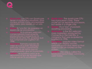  Quad-core: Los CPU con Quad-core
tienen 4 núcleos procesadores. Estos
núcleos actúan como procesadores
separados, pero residen en un solo
chip
 Queue:Es "una fila" de paquetes en
espera de ser procesados.
 Quickcam:Es la primera webcam
comercializada masivamente,
producida por Connectix en la
mitad de los años 90s, empresa que
fue comprada por Logitech en
1998.
 Quicktime:Formato popular de
video el cual puede desplegar
películas, sonido y panoramas
envolventes de forma que los
objetos pueden girar en la pantalla.
 QWERTY: es la forma como se le
denomina al tipo de teclado que
más se usa en la actualidad
 Quad-core: The quad-core CPU
has 4 processor cores. These
nuclei act as separate processors,
but reside in a single chip
 Queue: It's a "row" of packets
awaiting processing.
 Quickcam: is the first webcam
mass marketed, produced by
Connectix in the mid-90s, a
company that was acquired by
Logitech in 1998.
 Quicktime: popular video format
which can display movies,
surround sound and views so that
objects can be rotated on the
screen.
 QWERTY: the way is called the
keyboard layout most commonly
used today
 