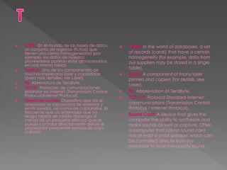  Tabla: En el mundo de las bases de datos,
un conjunto de registros (fichas) que
tienen una cierta homogeneidad (por
ejemplo, los datos de nuestros
proveedores podrían estar almacenados
en una misma tabla).
 Tambor: Uno de los componentes de
muchas impresoras láser y copiadoras
(para más detalles, ver Láser).
 Tb: Abreviatura de TeraByte.
 TCP/IP: Protocolo de comunicaciones
estándar en Internet (Transmission Control
Protocol/Internet Protocol).
 Tarjeta de sonido: Dispositivo que da al
ordenador la capacidad de sintetizar y
emitir sonidos, así como de capturarlos. Es
frecuente que un ordenador que no
tenga tarjeta de sonido disponga al
menos de un pequeño altavoz, que se
puede controlar directamente desde el
procesador para emitir sonidos de baja
calidad.
 Table: In the world of databases, a set
of records (cards) that have a certain
homogeneity (for example, data from
our suppliers may be stored in a single
table).
 Drum: A component of many laser
printers and copiers (for details, see
Laser).
 Tb: Abbreviation of TeraByte.
 TCP / IP: Protocol Standard Internet
communications (Transmission Control
Protocol / Internet Protocol).
 Sound Card: A device that gives the
computer the ability to synthesize and
make sounds as well as capture. Often
a computer that has no sound card
has at least a small speaker, which can
be controlled directly from the
processor to issue low-quality sound.
 