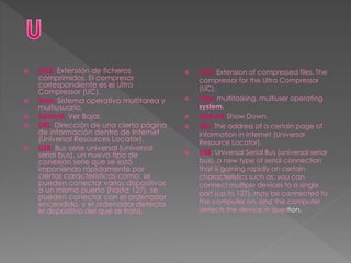  UC2: Extensión de ficheros
comprimidos. El compresor
correspondiente es el Ultra
Compressor (UC).
 Unix: Sistema operativo multitarea y
multiusuario.
 Upload: Ver Bajar.
 URL: Dirección de una cierta página
de información dentro de Internet
(Universal Resources Locator).
 USB: Bus serie universal (universal
serial bus), un nuevo tipo de
conexión serie que se está
imponiendo rápidamente por
ciertas características como: se
pueden conectar varios dispositivos
a un mismo puerto (hasta 127), se
pueden conectar con el ordenador
encendido, y el ordenador detecta
el dispositivo del que se trata.
 UC2: Extension of compressed files. The
compressor for the Ultra Compressor
(UC).
 Unix: multitasking, multiuser operating
system.
 Upload: Show Down.
 URL: The address of a certain page of
information in Internet (Universal
Resource Locator).
 USB: Universal Serial Bus (universal serial
bus), a new type of serial connection
that is gaining rapidly on certain
characteristics such as: you can
connect multiple devices to a single
port (up to 127), may be connected to
the computer on, and the computer
detects the device in question.
 