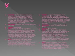  Vectorial: Un tipo de imágenes para
ordenador, en las que se almacena
información sobre las líneas y figuras
geométricas que las componen. Esto
permite que no pierdan definición si se
amplían, al contrario de lo que ocurre
con las imágenes "Bitmap".
 Vectorizar: convertir una imagen Bitmap a
vectorial.
 Versión: Ver release.
 VESA: Video Electronics Standards
Association. Una asociación encargada
de realizar estándares relacionados con
las tarjetas gráficas para ordenadores.
Realizó una arquitectura de palcas base
de 32 bits (Vesa Local Bus o VLB) y definió
una serie de modos de video estándar
para diversas tarjetas gráficas SVGA.
 VGA: Matriz gráfica de video (Video
Graphics Array). Tarjeta gráfica de
ordenadores PC y compatibles, evolución
de la MCGA, que permitía trabajar
también a 16 colores con 640x480 puntos.
 Vector: A type of images to your
computer, which stores information
about the lines and geometric shapes
that compose them. This allows not lose
definition if developed further, contrary
to what happens with the images
"Bitmap".
 Vectorize: convert image to vector
Bitmap.
 Version: See release.
 VESA: Video Electronics Standards
Association. An association responsible
for conducting standards related to
graphics cards for computers.
Architecture of boxes made of 32-bit
base (Vesa Local Bus or VLB) and
identified a number of standard video
modes for a variety of SVGA graphics
card.
 VGA: Video Graphics Array (Video
Graphics Array). Graphics Card PC
and compatible computers, evolution
of the MCGA, which could work well in
16 colors with 640x480 pixels.
 