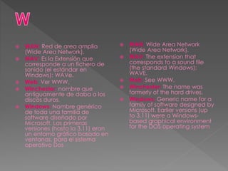  WAN: Red de area amplia
(Wide Area Network).
 WAV: Es la Extensión que
corresponde a un fichero de
sonido (el estándar en
Windows): WAVe.
 Web: Ver WWW.
 Winchester: nombre que
antiguamente de daba a los
discos duros.
 Windows: Nombre genérico
de toda una familia de
software diseñado por
Microsoft. Las primeras
versiones (hasta la 3.11) eran
un entorno gráfico basado en
ventanas, para el sistema
operativo Dos
 WAN: Wide Area Network
(Wide Area Network).
 WAV: The extension that
corresponds to a sound file
(the standard Windows):
WAVE.
 Web: See WWW.
 Winchester: The name was
formerly of the hard drives.
 Windows: Generic name for a
family of software designed by
Microsoft. Earlier versions (up
to 3.11) were a Windows-
based graphical environment
for the DOS operating system
 