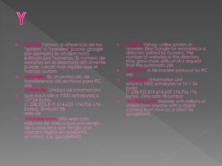  Yahoo!:Yahoo!, a diferencia de los
"spiders" o "crawlers" (como google
por ejemplo) es un directorio,
editado por humanos. El número de
websites en el directorio difícilmente
puede crecer más rápido que el
trabajo autom
 Ymodem: Es un protocolo de
transferencia de archivos para PC
atiz
Yottabyte: Unidad de información
 que equivale a 1000 zettabytes o
10^24 bytes
(1,208,925,819,614,629,174,706,176
bytes). Símbolo YB
ado de
 Youtube.com: Sitio web con
millones de videos que provienen
de cualquiera que tenga una
camara digital en adelante
un robot, (i.e. googlebot).
 Yahoo!: Yahoo, unlike spiders or
crawlers (like Google for example) is a
directory edited by humans. The
number of websites in the directory
may grow more difficult rÃ s request
that the automatic job
 Ymodem: A file transfer protocol for PC
atiz
 Yottabyte: Information Unit
which is 1000 zettabytes or 10 ^ 24
bytes
(1,208,925,819,614,629,174,706,176
bytes). Only ado YB-symbol
 Youtube.com: Website with millions of
videos from anyone with a digital
camera from now on a robot (ie
googlebot).
 