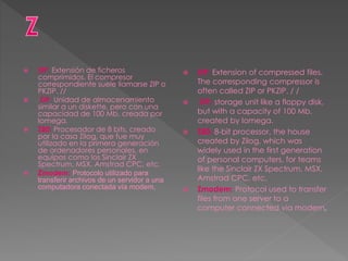  ZIP: Extensión de ficheros
comprimidos. El compresor
correspondiente suele llamarse ZIP o
PKZIP. //
 ZIP: Unidad de almacenamiento
similar a un diskette, pero con una
capacidad de 100 Mb, creada por
Iomega.
 Z80: Procesador de 8 bits, creado
por la casa Zilog, que fue muy
utilizado en la primera generación
de ordenadores personales, en
equipos como los Sinclair ZX
Spectrum, MSX, Amstrad CPC, etc.
 Zmodem: Protocolo utilizado para
transferir archivos de un servidor a una
computadora conectada vía modem,
 ZIP: Extension of compressed files.
The corresponding compressor is
often called ZIP or PKZIP. / /
 ZIP: storage unit like a floppy disk,
but with a capacity of 100 Mb,
created by Iomega.
 Z80: 8-bit processor, the house
created by Zilog, which was
widely used in the first generation
of personal computers, for teams
like the Sinclair ZX Spectrum, MSX,
Amstrad CPC, etc.
 Zmodem: Protocol used to transfer
files from one server to a
computer connected via modem,
 