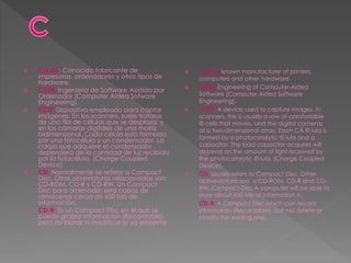  Canon: Conocido fabricante de
impresoras, ordenadores y otros tipos de
hardware.
 CASE: Ingeniería de Software Asistida por
Ordenador (Computer Aided Sofware
Engineering).
 CCD: Dispositivo empleado para captar
imágenes. En los scanners, suele tratarse
de una fila de células que se desplaza, y
en las cámaras digitales de una matriz
bidimensional. Cada célula está formada
por una fotocélula y un condensador. La
carga que adquiere el condensador
dependerá de la cantidad de luz recibida
por la fotocélula. (Charge Coupled
Device).
 CD: Normalmente se refiere a Compact
Disc. Otras abreviaturas relacionadas son:
CD-ROM, CD-R y CD-RW. Un Compact
Disc para ordenador será capaz de
almacenar cerca de 650 Mb de
información.
 CD-R: Es un Compact Disc en el que se
puede grabar información (Recordable),
pero no borrar ni modificar la ya existente.
 Canon: known manufacturer of printers,
computers and other hardware.
 CASE: Engineering of Computer-Aided
Software (Computer Aided Software
Engineering).
 CCD: A device used to capture images. In
scanners, this is usually a row of comfortable
© cells that moves, and the digital cameras
of a two-dimensional array. Each CÃ © lula is
formed by a photocatalytic © lula and a
capacitor. The load capacitor acquires will
depend on the amount of light received by
the photocatalytic © lula. (Charge Coupled
Device).
 CD: Usually refers to Compact Disc. Other
abbreviations are: a CD-ROM, CD-R and CD-
RW. Compact Disc A computer will be able to
store about 650 Mb of information n.
 CD-R: A Compact Disc which can record
information (Recordable), but not delete or
modify the existing one.
 
