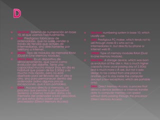  Decimal: Sistema de numeración en base
10, el que usamos habitualmente.
 Dell: Prestigioso fabricante de
ordenadores, que no suele vender a
través de tiendas que actúen de
intermediarias, sino directamente por
teléfono o Internet..
 DIMM: Tipo de módulos de memoria RAM
(Dual In-Line Memory Module).
 Disco duro: Es un dispositivo de
almacenamiento, que nació como
evolución del diskette. Tiene una
capacidad mucho mayor (hoy en día es
habitual que pasen de los 2.5Gb) y es
mucho más rápido, pero no está
diseñado para ser llevado de un sitio a
otro, sino para permanecer dentro del
ordenador (salvo algunas pocas
excepciones, que sí son portables).
 DMA: Acceso directo a memoria, un
proceso que permite a un dispositivo
(externo o interno) transferir datos a la
memoria del ordenador a lata velocidad,
sin que estos datos pasen por el
procesador (Direct Memory Access).
 Decimal: numbering system in base 10, which
usually use.
 Dell: Prestigious PC maker, which tends not to
sell through stores © s who act as
intermediaries in, but directly by phone or
Internet web © ..
 DIMM: Type of memory modules RAM (Dual
In-Line Memory Module).
 Hard disk: A storage device, which was born
as evolution of the disk n. Has a much higher
capacity (now usual passing day of 2.5Gb)
and is much more s rÃ ask, but not ± ado
design to be carried from one place to
another, but to stay inside the computer
(except a few exceptions, which are portable
only).
 DMA: Direct Memory Access, a process that
allows a device (external or internal) transfer
data to computer memory can speed
without data passing through the processor
(Direct Memory Access).
 