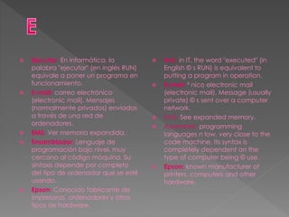  Ejecutar: En informática, la
palabra "ejecutar" (en inglés RUN)
equivale a poner un programa en
funcionamiento.
 E-mail: correo electrónico
(electronic mail). Mensajes
(normalmente privados) enviados
a través de una red de
ordenadores.
 EMS: Ver memoria expandida.
 Ensamblador: Lenguaje de
programación bajo nivel, muy
cercano al código máquina. Su
sintaxis depende por completo
del tipo de ordenador que se esté
usando.
 Epson: Conocido fabricante de
impresoras, ordenadores y otros
tipos de hardware.
 Run: in IT, the word "executed" (in
English © s RUN) is equivalent to
putting a program in operation.
 E-mail: ³ nico electronic mail
(electronic mail). Message (usually
private) © s sent over a computer
network.
 EMS: See expanded memory.
 Assembler: programming
languages n low, very close to the
code machine. Its syntax is
completely dependent on the
type of computer being © use.
 Epson: known manufacturer of
printers, computers and other
hardware.
 