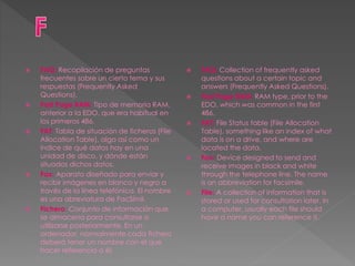  FAQ: Recopilación de preguntas
frecuentes sobre un cierto tema y sus
respuestas (Frequently Asked
Questions).
 Fast Page RAM: Tipo de memoria RAM,
anterior a la EDO, que era habitual en
los primeros 486.
 FAT: Tabla de situación de ficheros (File
Allocation Table), algo así como un
índice de qué datos hay en una
unidad de disco, y dónde están
situados dichos datos.
 Fax: Aparato diseñado para enviar y
recibir imágenes en blanco y negro a
través de la línea telefónica. El nombre
es una abreviatura de FacSímil.
 Fichero: Conjunto de información que
se almacena para consultarse o
utilizarse posteriormente. En un
ordenador, normalmente cada fichero
deberá tener un nombre con el que
hacer referencia a él.
 FAQ: Collection of frequently asked
questions about a certain topic and
answers (Frequently Asked Questions).
 Fast Page RAM: RAM type, prior to the
EDO, which was common in the first
486.
 FAT: File Status table (File Allocation
Table), something like an index of what
data is on a drive, and where are
located the data.
 Fax: Device designed to send and
receive images in black and white
through the telephone line. The name
is an abbreviation for facsimile.
 File: A collection of information that is
stored or used for consultation later. In
a computer, usually each file should
have a name you can reference it.
 