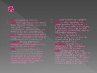  Gb: Abreviatura de GigaByte.
 GEM: Entorno gráfico desarrollado por
Digital Research (Graphic Environment
Manager). En el mundo de los
compatibles PC fue desbancado por
Windows, que es el estándar actual.
 GIF: Es la Extensión que corresponde a
un tipo de fichero gráfico de mapa de
bits (Graphics Interchange Format).
 GigaByte: Múltiplo del byte: un
gigabyte son 1.024 MegaBytes, cerca
de 1.000 millones de bytes.
 GMT: Hora media en Greenwich
(Greenwich Mean Time). No es un
concepto exclusivo de informática,
pero aparece en la configuración
horaria de muchos programas y
sistemas operativos. Por ejemplo, la
hora en Madrid es GMT+1.
 GB: Abbreviation for GigaByte.
 GEM graphical environment
developed by Digital Research
(Graphic Environment Manager).
In the world of PC support was
superseded by Windows, which is
the current standard.
 GIF: This is the extension
corresponding to a graphic file
type of bitmap (Graphics
Interchange Format).
 GigaByte: Multiple byte: a
gigabyte is 1,024 megabytes,
about 1,000 million bytes.
 GMT: Greenwich Mean Time
(Greenwich Mean Time). There is a
unique concept of computer
science, but appears in the time
settings of many programs and
operating systems. For example,
the time is GMT +1 Madrid.
 
