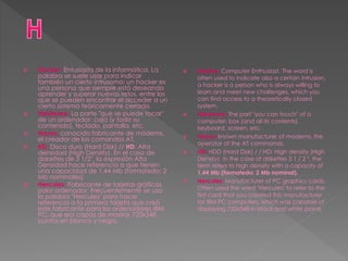  Hacker: Entusiasta de la informática. La
palabra se suele usar para indicar
también un cierto intrusismo: un hacker es
una persona que siempre está deseando
aprender y superar nuevos retos, entre los
que se pueden encontrar el acceder a un
cierto sistema teóricamente cerrado.
 Hardware: La parte "que se puede tocar"
de un ordenador: caja (y todo su
contenido), teclado, pantalla, etc.
 Hayes: conocido fabricante de módems,
el creador de los comandos AT.
 HD: Disco duro (Hard Disk) // HD: Alta
densidad (High Density). En el caso de
diskettes de 3 1/2", la expresión Alta
Densidad hace referencia a que tienen
una capacidad de 1.44 Mb (formatedo; 2
Mb nominales).
 Hercules: Fabricante de tarjetas gráficas
para ordenador. Frecuentemente se usa
la palabra "Hercules" para hacer
referencia a la primera tarjeta que creó
este fabricante para los ordenadores IBM
PC, que era capaz de mostrar 720x348
puntos en blanco y negro.
 Hacker: Computer Enthusiast. The word is
often used to indicate also a certain intrusion,
a hacker is a person who is always willing to
learn and meet new challenges, which you
can find access to a theoretically closed
system.
 Hardware: The part "you can touch" of a
computer: box (and all its contents),
keyboard, screen, etc.
 Hayes: known manufacturer of modems, the
operator of the AT commands.
 HD: HDD (Hard Disk) / / HD: High density (High
Density). In the case of diskettes 3 1 / 2 ", the
term refers to high density with a capacity of
1.44 Mb (formatedo; 2 Mb nominal).
 Hercules: Manufacturer of PC graphics cards.
Often used the word "Hercules" to refer to the
first card that you created this manufacturer
for IBM PC computers, which was capable of
displaying 720x348 in black and white points.
 