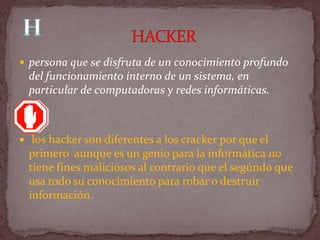  persona que se disfruta de un conocimiento profundo
  del funcionamiento interno de un sistema, en
  particular de computadoras y redes informáticas.



 los hacker son diferentes a los cracker por que el
  primero aunque es un genio para la informática no
  tiene fines maliciosos al contrario que el segúndo que
  usa todo su conocimiento para robar o destruir
  información.
 