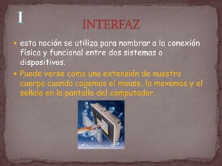  esta noción se utiliza para nombrar a la conexión
  física y funcional entre dos sistemas o
  dispositivos.
 Puede verse como una extensión de nuestro
  cuerpo cuando cogemos el mouse, lo movemos y el
  señala en la pantalla del computador.
 