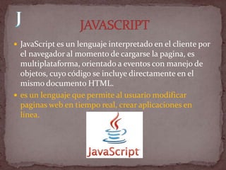  JavaScript es un lenguaje interpretado en el cliente por
  el navegador al momento de cargarse la pagina, es
  multiplataforma, orientado a eventos con manejo de
  objetos, cuyo código se incluye directamente en el
  mismo documento HTML.
 es un lenguaje que permite al usuario modificar
  paginas web en tiempo real, crear aplicaciones en
  línea.
 