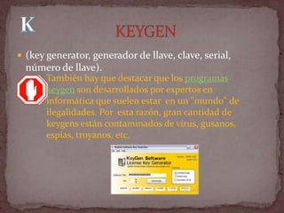 (key generator, generador de llave, clave, serial,
  número de llave).
       También hay que destacar que los programas
       keygen son desarrollados por expertos en
       informática que suelen estar en un "mundo" de
       ilegalidades. Por esta razón, gran cantidad de
       keygens están contaminados de virus, gusanos,
       espías, troyanos, etc.
 