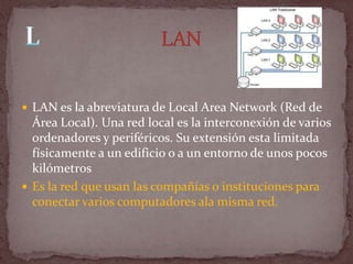  LAN es la abreviatura de Local Area Network (Red de
  Área Local). Una red local es la interconexión de varios
  ordenadores y periféricos. Su extensión esta limitada
  físicamente a un edificio o a un entorno de unos pocos
  kilómetros
 Es la red que usan las compañías o instituciones para
  conectar varios computadores ala misma red.
 