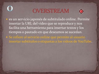  es un servicio japonés de subtitulado online. Permite
  insertar la URL del video que se reproduce y nos
  facilita una herramienta para insertar textos y los
  tiempos o pautado en que deseamos se sucedan.
 Se refiere al servicio online que permite al usuario
  insertar subtítulos o etiquetas a los videos de YouTube.
 