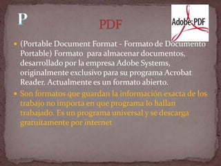  (Portable Document Format - Formato de Documento
  Portable) Formato para almacenar documentos,
  desarrollado por la empresa Adobe Systems,
  originalmente exclusivo para su programa Acrobat
  Reader. Actualmente es un formato abierto.
 Son formatos que guardan la información exacta de los
  trabajo no importa en que programa lo hallan
  trabajado. Es un programa universal y se descarga
  gratuitamente por internet
 