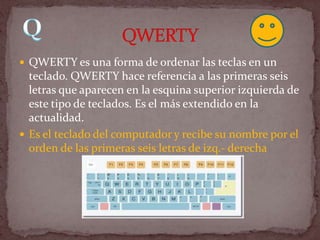  QWERTY es una forma de ordenar las teclas en un
  teclado. QWERTY hace referencia a las primeras seis
  letras que aparecen en la esquina superior izquierda de
  este tipo de teclados. Es el más extendido en la
  actualidad.
 Es el teclado del computador y recibe su nombre por el
  orden de las primeras seis letras de izq.- derecha
 