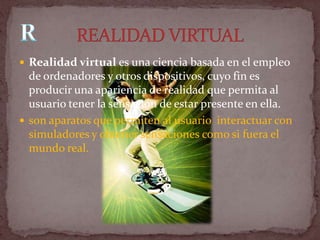  Realidad virtual es una ciencia basada en el empleo
  de ordenadores y otros dispositivos, cuyo fin es
  producir una apariencia de realidad que permita al
  usuario tener la sensación de estar presente en ella.
 son aparatos que permiten al usuario interactuar con
  simuladores y obtener sensaciones como si fuera el
  mundo real.
 