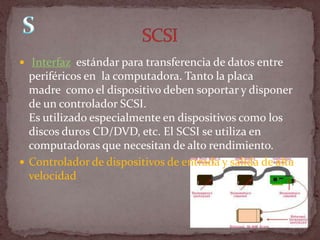 Interfaz estándar para transferencia de datos entre
  periféricos en la computadora. Tanto la placa
  madre como el dispositivo deben soportar y disponer
  de un controlador SCSI.
  Es utilizado especialmente en dispositivos como los
  discos duros CD/DVD, etc. El SCSI se utiliza en
  computadoras que necesitan de alto rendimiento.
 Controlador de dispositivos de entrada y salida de alta
  velocidad
 